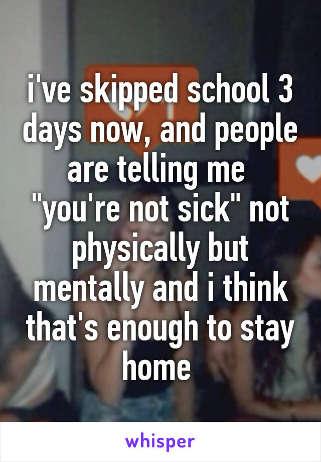 i've skipped school 3 days now, and people are telling me  "you're not sick" not physically but mentally and i think that's enough to stay home 