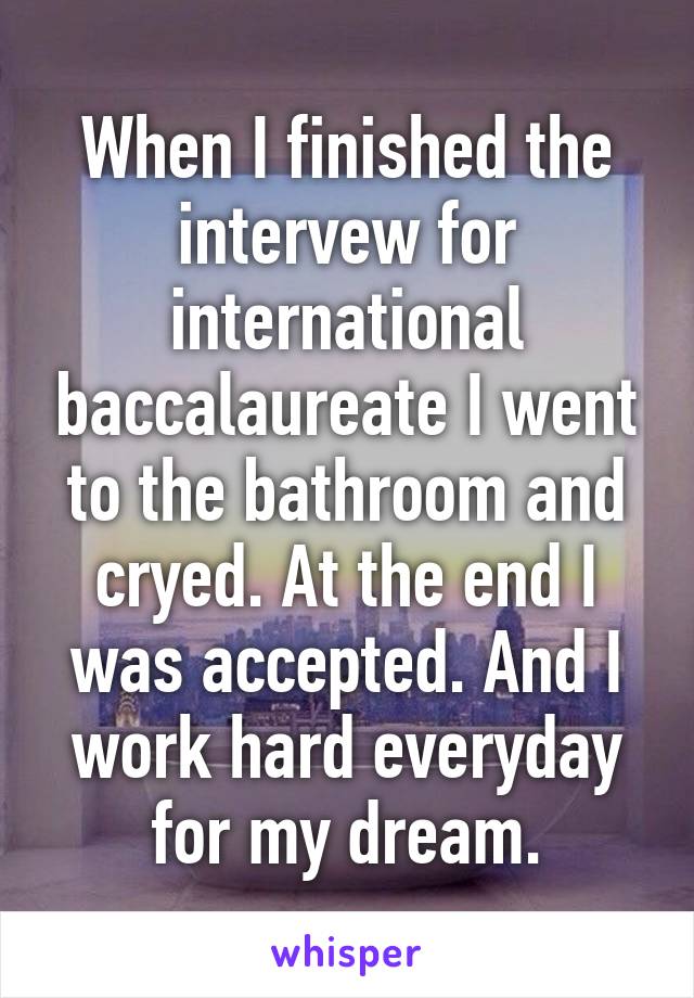 When I finished the intervew for international baccalaureate I went to the bathroom and cryed. At the end I was accepted. And I work hard everyday for my dream.