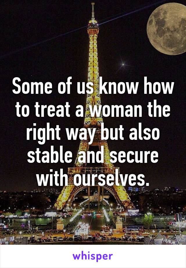 Some of us know how to treat a woman the right way but also stable and secure with ourselves.