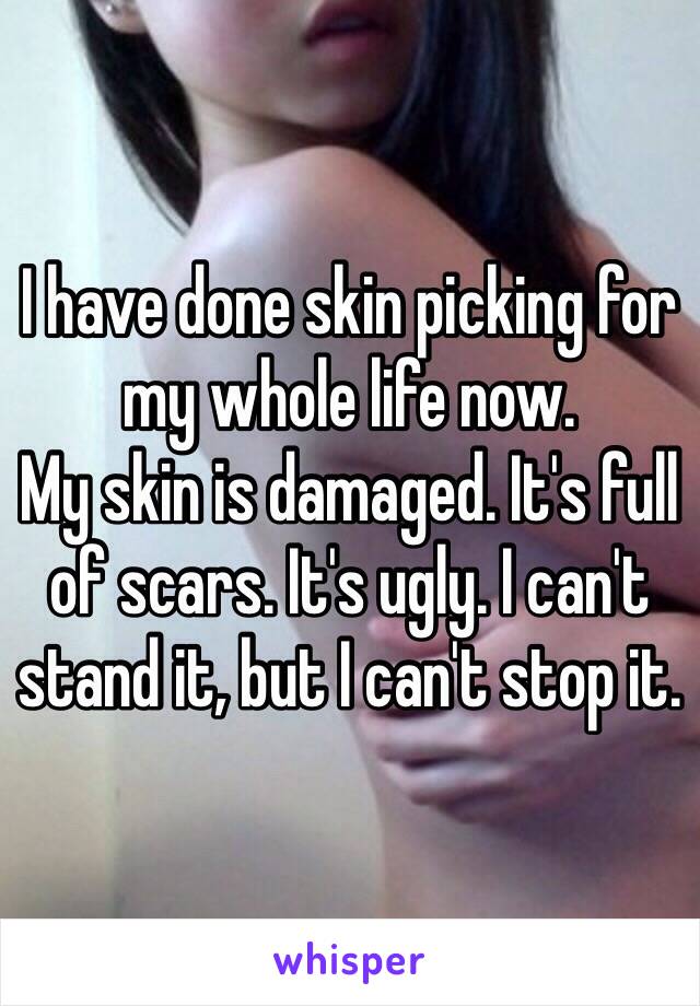 I have done skin picking for my whole life now.
My skin is damaged. It's full of scars. It's ugly. I can't stand it, but I can't stop it.