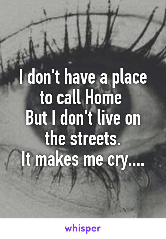 I don't have a place to call Home 
But I don't live on the streets.
It makes me cry....