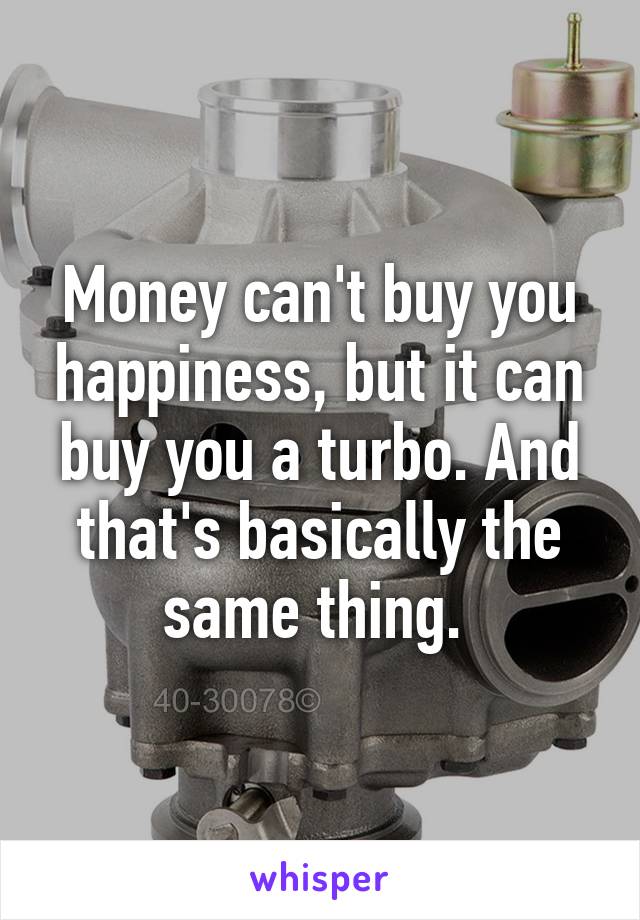 Money can't buy you happiness, but it can buy you a turbo. And that's basically the same thing. 