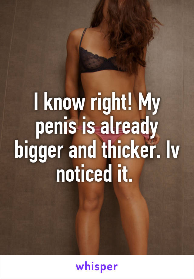 I know right! My penis is already bigger and thicker. Iv noticed it. 