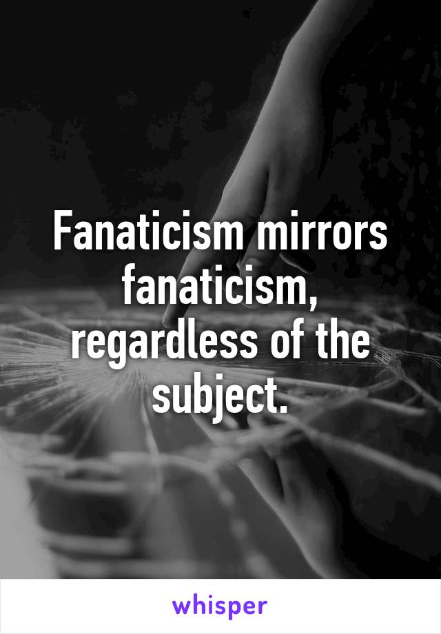 Fanaticism mirrors fanaticism, regardless of the subject.