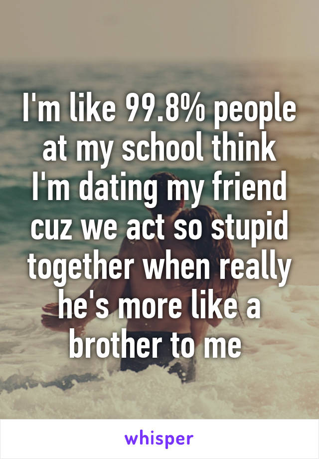 I'm like 99.8% people at my school think I'm dating my friend cuz we act so stupid together when really he's more like a brother to me 