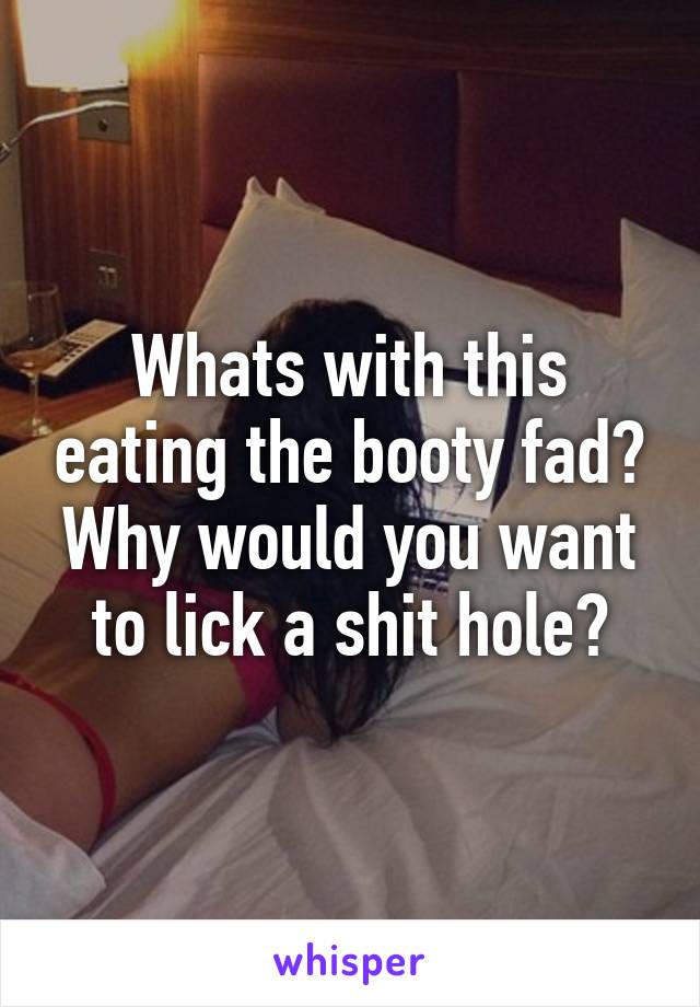 Whats with this eating the booty fad? Why would you want to lick a shit hole?