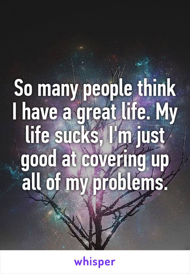 So many people think I have a great life. My life sucks, I'm just good at covering up all of my problems.