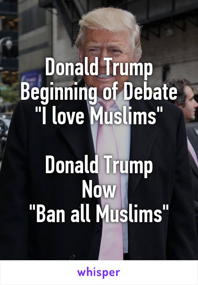 Donald Trump
Beginning of Debate
"I love Muslims"

Donald Trump
Now
"Ban all Muslims"