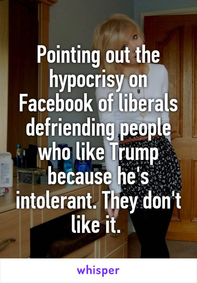 Pointing out the hypocrisy on Facebook of liberals defriending people who like Trump because he's intolerant. They don't like it. 