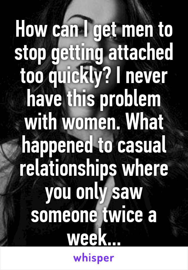 How can I get men to stop getting attached too quickly? I never have this problem with women. What happened to casual relationships where you only saw someone twice a week...