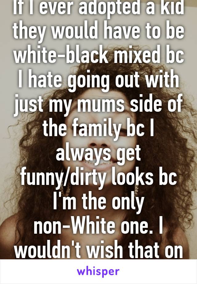 If I ever adopted a kid they would have to be white-black mixed bc I hate going out with just my mums side of the family bc I always get funny/dirty looks bc I'm the only non-White one. I wouldn't wish that on my child