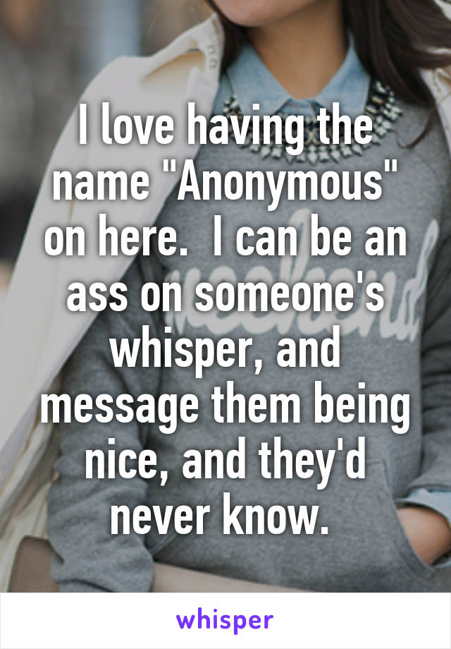 I love having the name "Anonymous" on here.  I can be an ass on someone's whisper, and message them being nice, and they'd never know. 