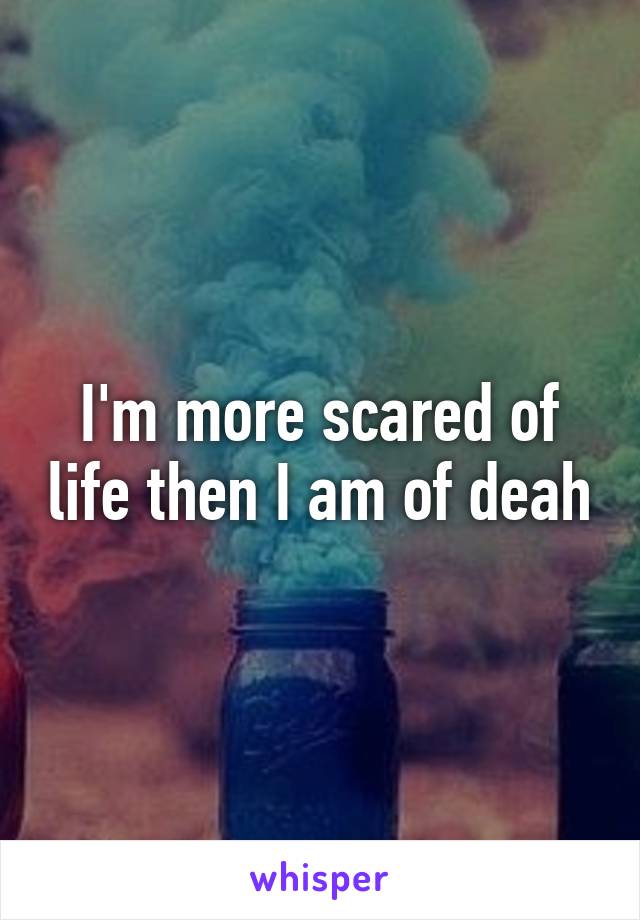 I'm more scared of life then I am of deah