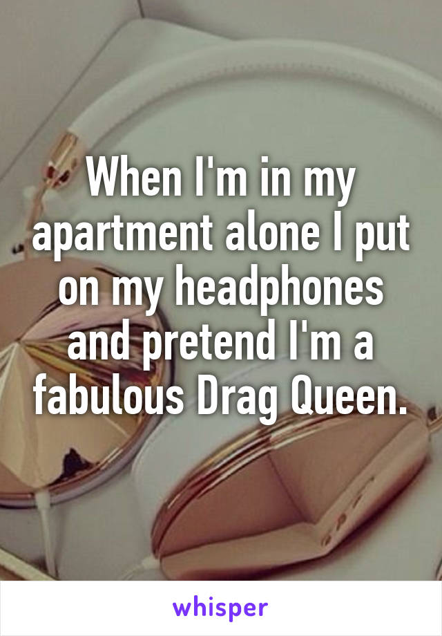 When I'm in my apartment alone I put on my headphones and pretend I'm a fabulous Drag Queen. 