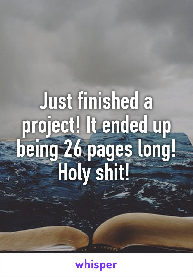 Just finished a project! It ended up being 26 pages long! Holy shit! 