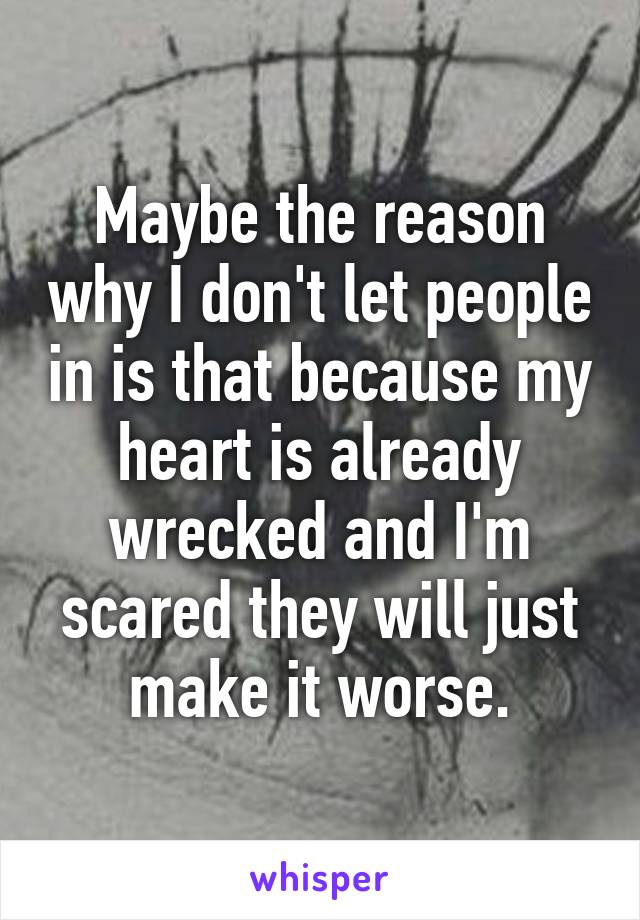 Maybe the reason why I don't let people in is that because my heart is already wrecked and I'm scared they will just make it worse.