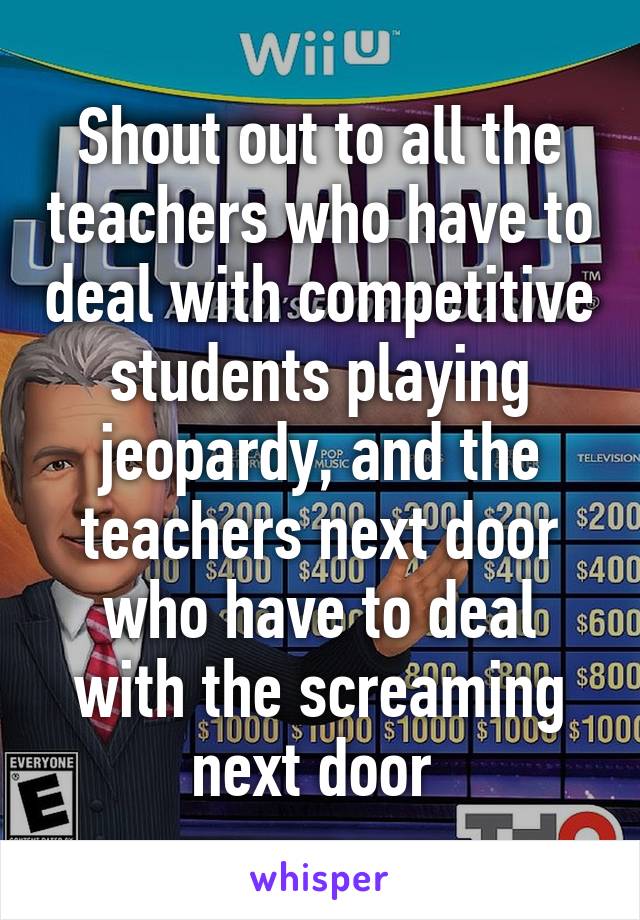 Shout out to all the teachers who have to deal with competitive students playing jeopardy, and the teachers next door who have to deal with the screaming next door 