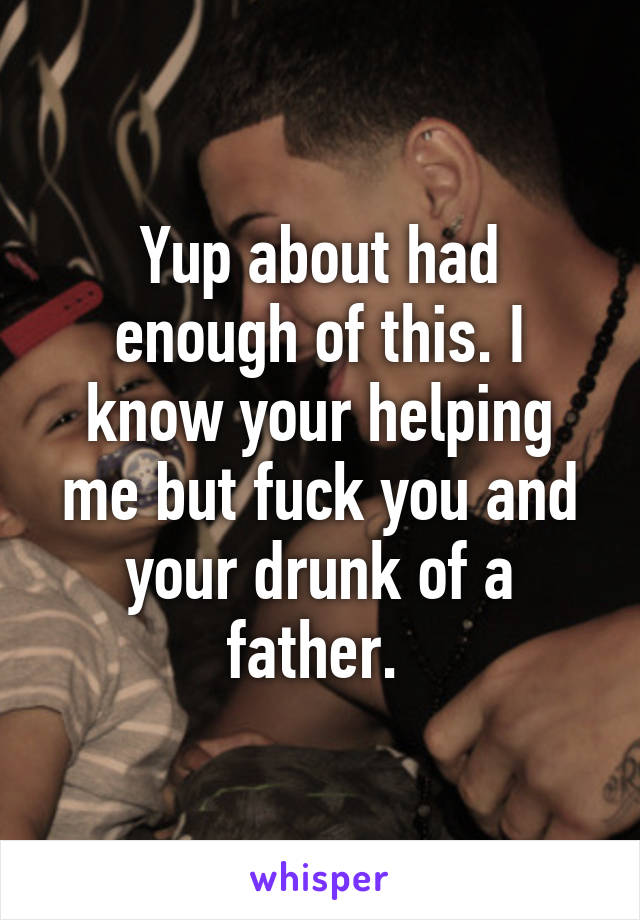 Yup about had enough of this. I know your helping me but fuck you and your drunk of a father. 