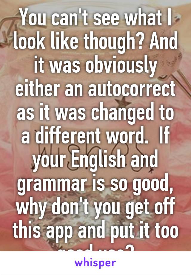 You can't see what I look like though? And it was obviously either an autocorrect as it was changed to a different word.  If your English and grammar is so good, why don't you get off this app and put it too good use?