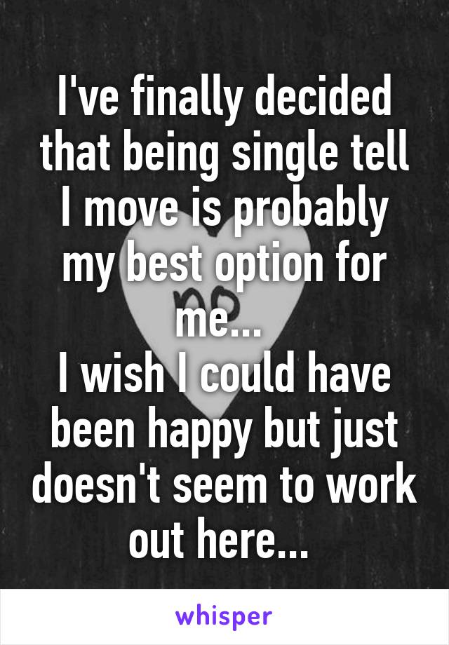 I've finally decided that being single tell I move is probably my best option for me... 
I wish I could have been happy but just doesn't seem to work out here... 