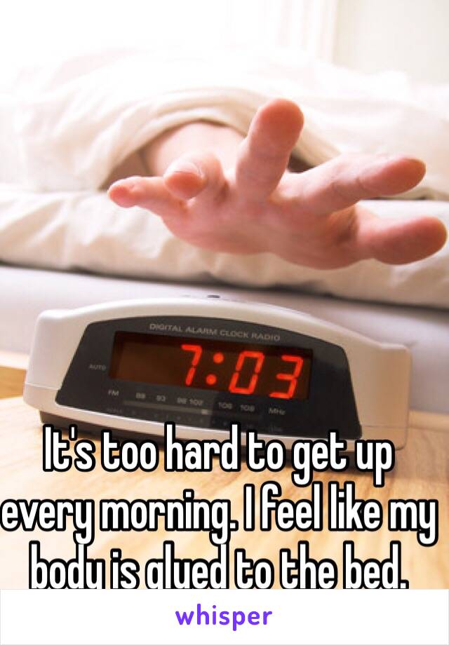 It's too hard to get up every morning. I feel like my body is glued to the bed.