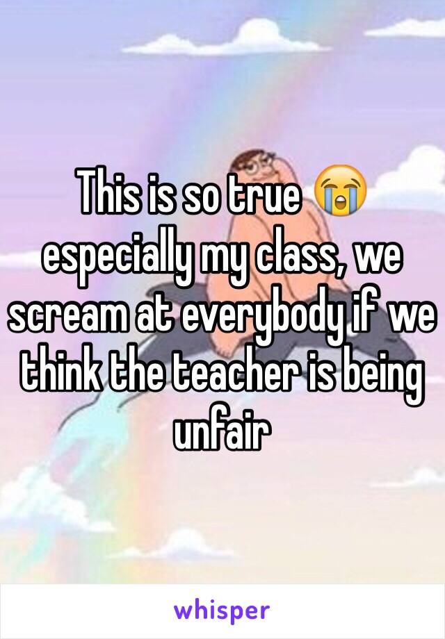 This is so true 😭 especially my class, we scream at everybody if we think the teacher is being unfair 