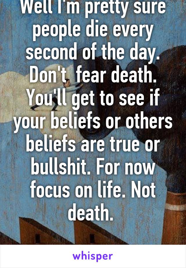 Well I'm pretty sure people die every second of the day. Don't  fear death. You'll get to see if your beliefs or others beliefs are true or bullshit. For now focus on life. Not death. 

Attention given.  