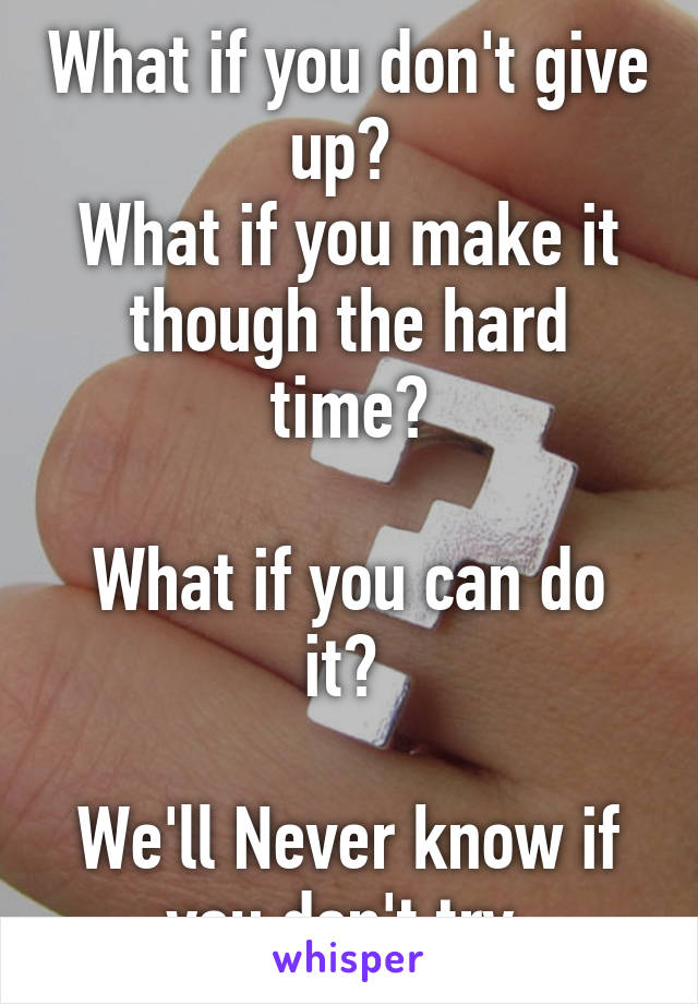 What if you don't give up? 
What if you make it though the hard time?
 
What if you can do it? 

We'll Never know if you don't try.