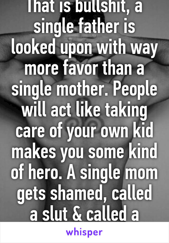 That is bullshit, a single father is looked upon with way more favor than a single mother. People will act like taking care of your own kid makes you some kind of hero. A single mom gets shamed, called a slut & called a welfare mama 