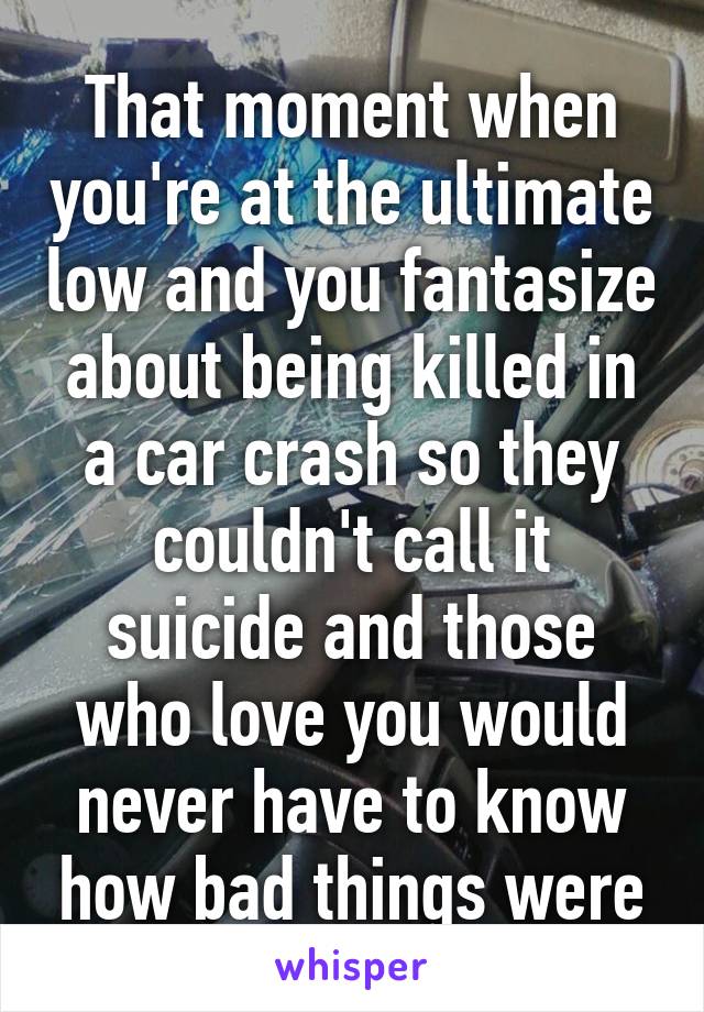 That moment when you're at the ultimate low and you fantasize about being killed in a car crash so they couldn't call it suicide and those who love you would never have to know how bad things were