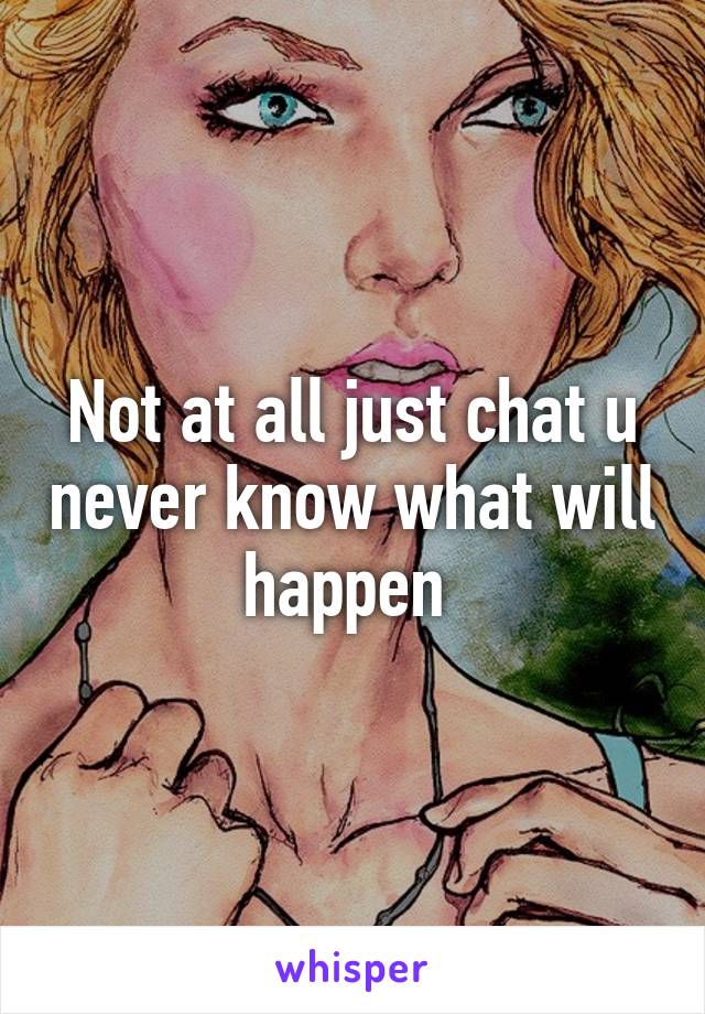 Not at all just chat u never know what will happen 