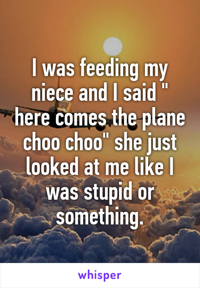 I was feeding my niece and I said " here comes the plane choo choo" she just looked at me like I was stupid or something.