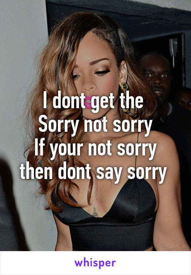 I dont get the 
Sorry not sorry
If your not sorry then dont say sorry 