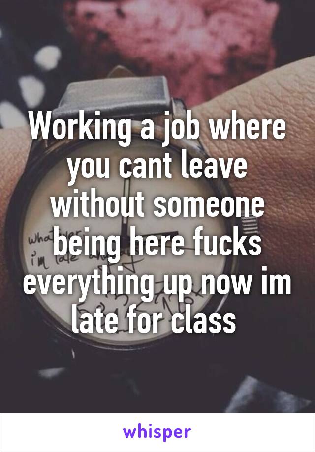 Working a job where you cant leave without someone being here fucks everything up now im late for class 