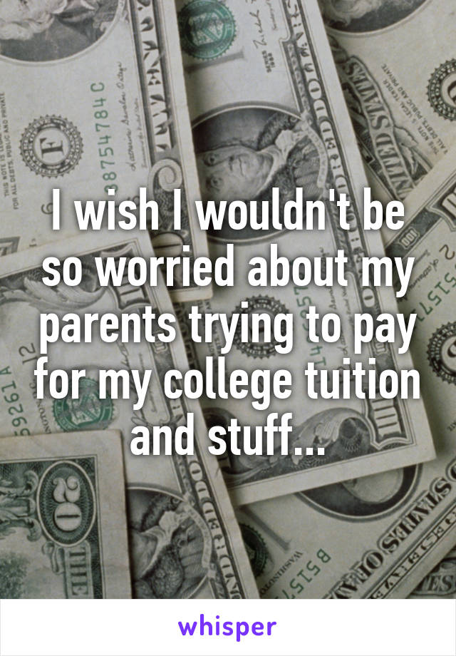 I wish I wouldn't be so worried about my parents trying to pay for my college tuition and stuff...