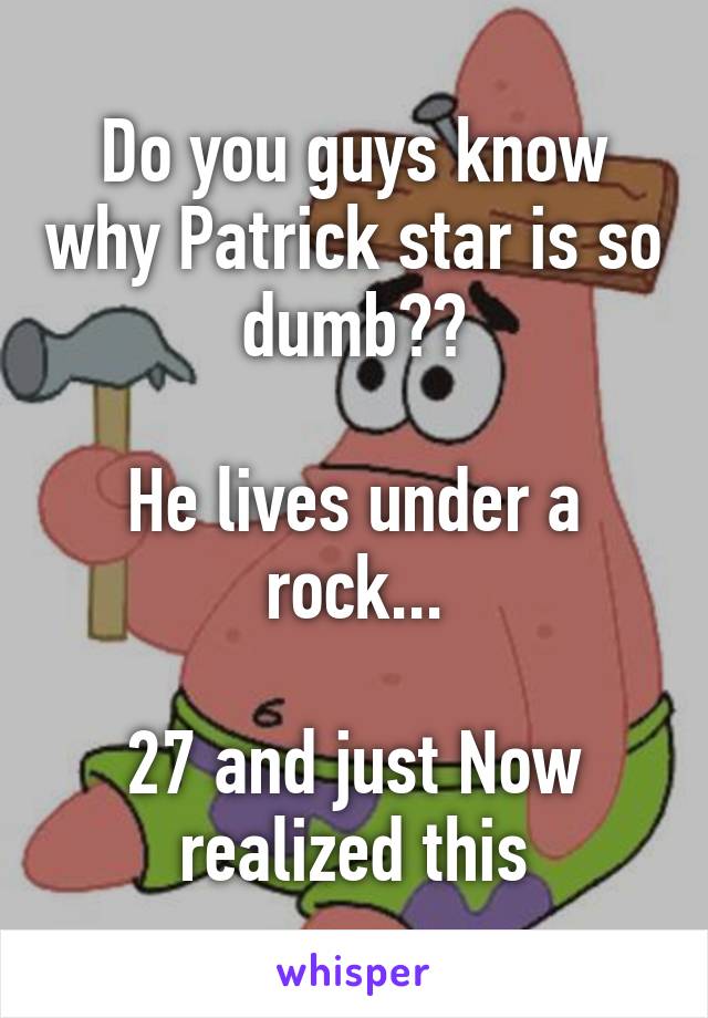 Do you guys know why Patrick star is so dumb??

He lives under a rock...

27 and just Now realized this