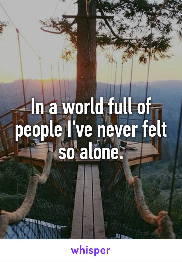 In a world full of people I've never felt so alone.