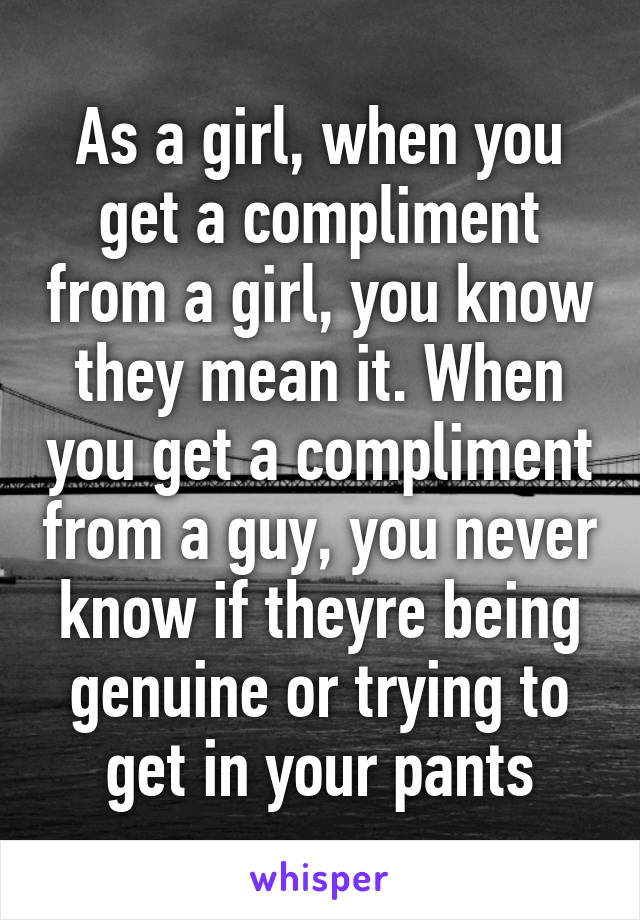 As a girl, when you get a compliment from a girl, you know they mean it. When you get a compliment from a guy, you never know if theyre being genuine or trying to get in your pants