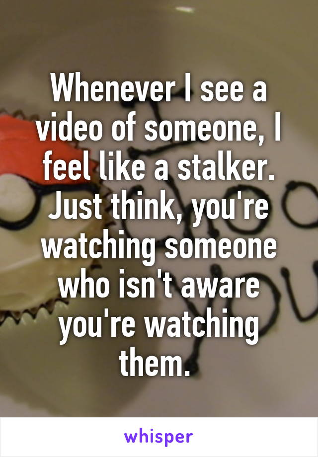 Whenever I see a video of someone, I feel like a stalker. Just think, you're watching someone who isn't aware you're watching them. 