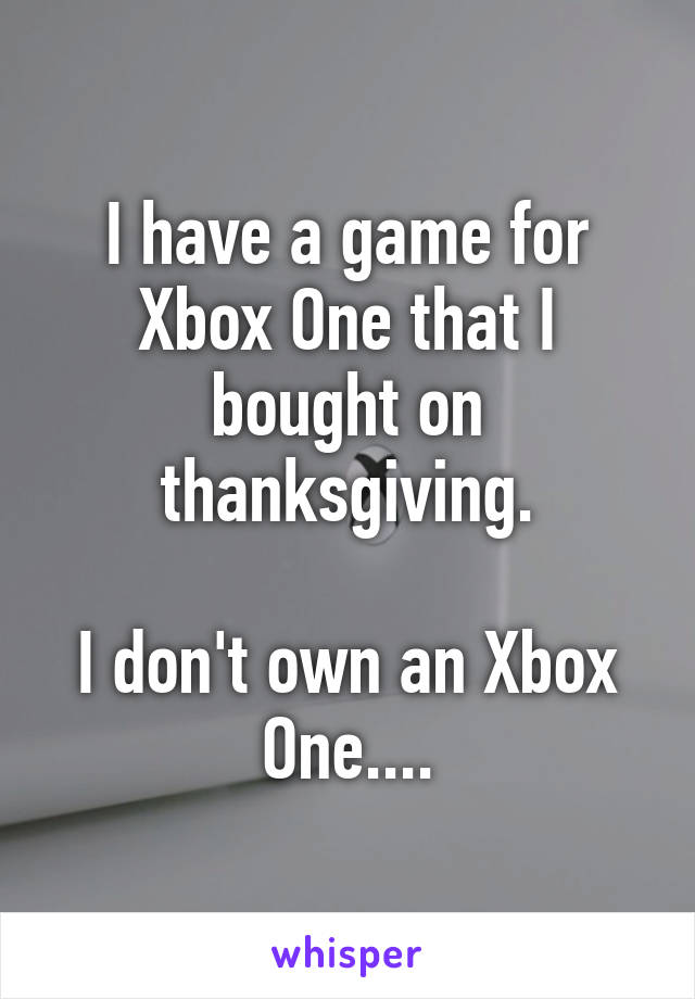 I have a game for Xbox One that I bought on thanksgiving.

I don't own an Xbox One....