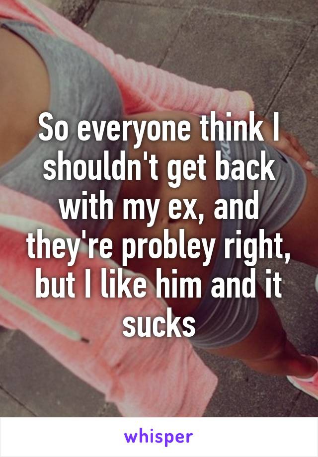 So everyone think I shouldn't get back with my ex, and they're probley right, but I like him and it sucks