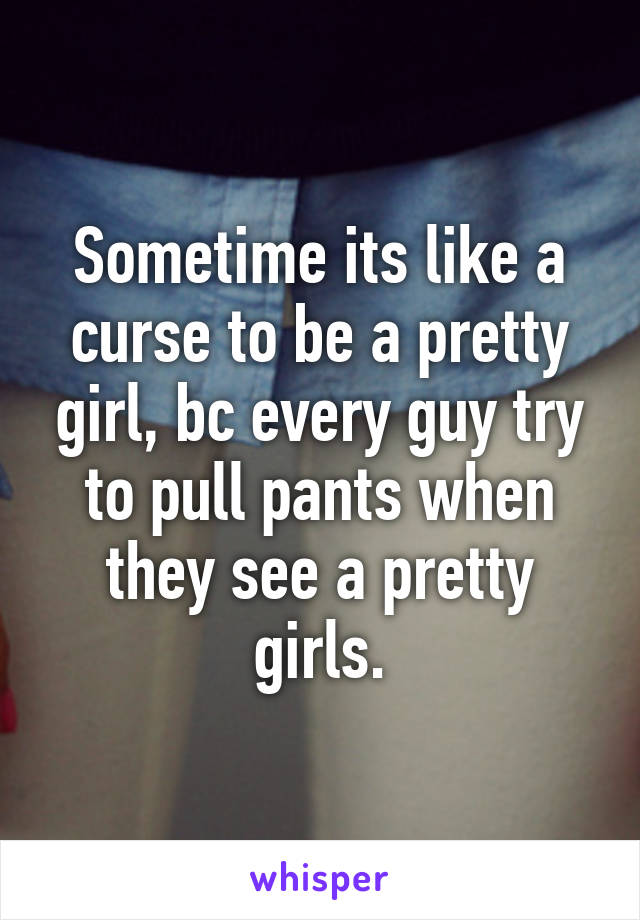 Sometime its like a curse to be a pretty girl, bc every guy try to pull pants when they see a pretty girls.