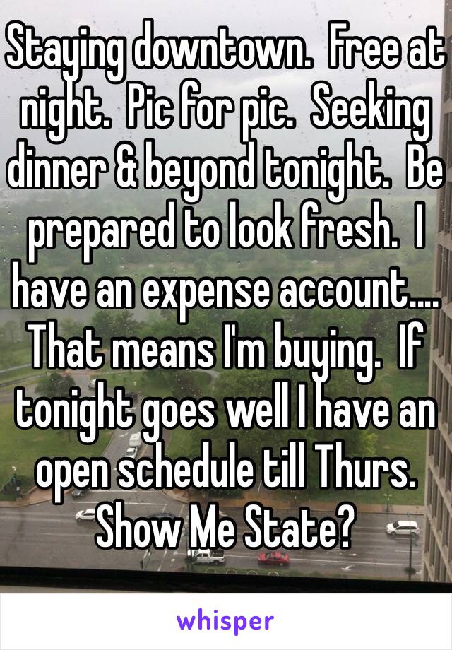 Staying downtown.  Free at night.  Pic for pic.  Seeking dinner & beyond tonight.  Be prepared to look fresh.  I have an expense account.... That means I'm buying.  If tonight goes well I have an open schedule till Thurs.  Show Me State?