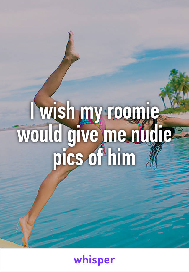 I wish my roomie would give me nudie pics of him