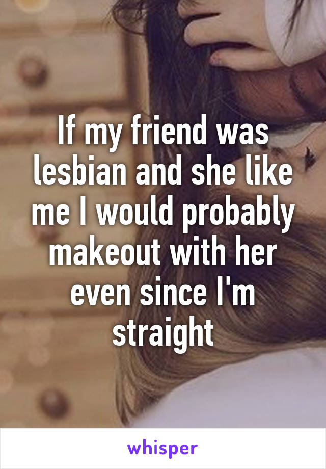 If my friend was lesbian and she like me I would probably makeout with her even since I'm straight