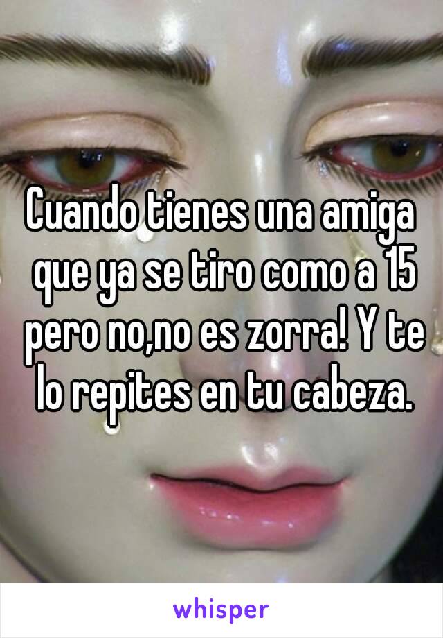 Cuando tienes una amiga que ya se tiro como a 15 pero no,no es zorra! Y te lo repites en tu cabeza.