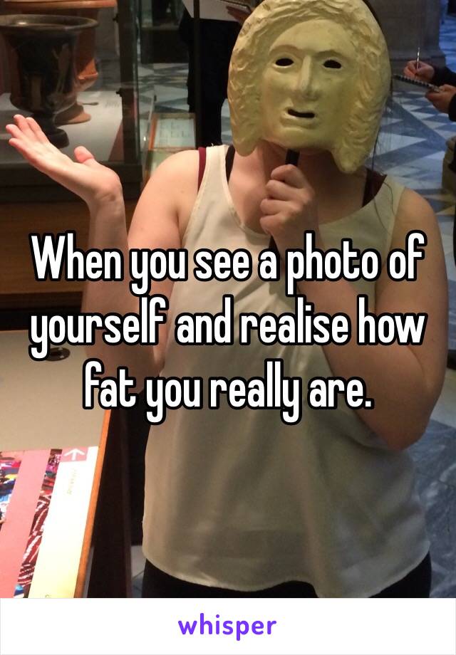 When you see a photo of yourself and realise how fat you really are. 