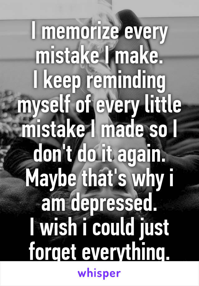 I memorize every mistake I make.
I keep reminding myself of every little mistake I made so I don't do it again.
Maybe that's why i am depressed.
I wish i could just forget everything.