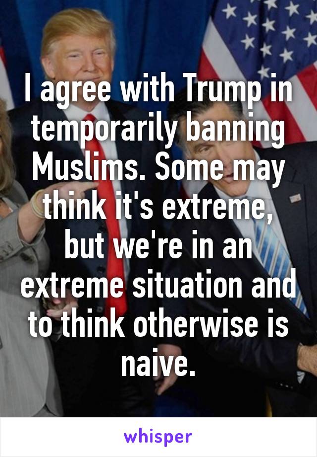 I agree with Trump in temporarily banning Muslims. Some may think it's extreme, but we're in an extreme situation and to think otherwise is naive.