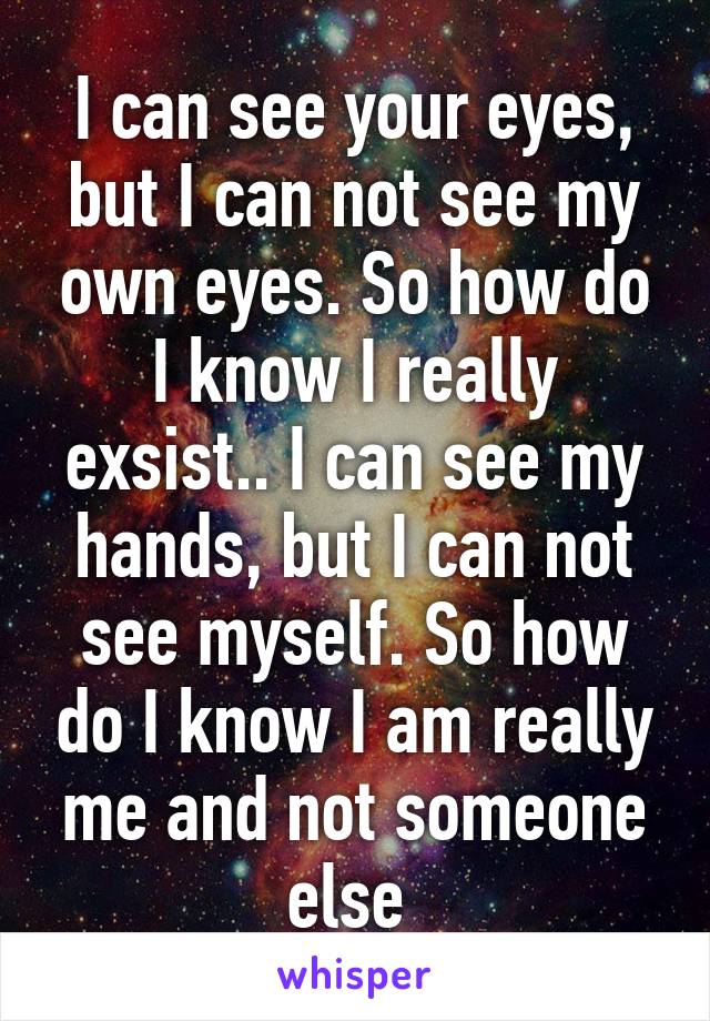 I can see your eyes, but I can not see my own eyes. So how do I know I really exsist.. I can see my hands, but I can not see myself. So how do I know I am really me and not someone else 